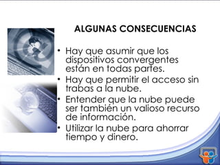 ALGUNAS CONSECUENCIAS Hay que asumir que los dispositivos convergentes están en todas partes. Hay que permitir el acceso sin trabas a la nube. Entender que la nube puede ser también un valioso recurso de información. Utilizar la nube para ahorrar tiempo y dinero. 