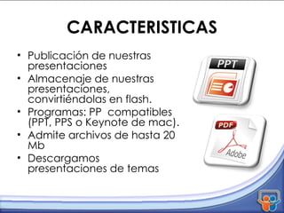 CARACTERISTICAS Publicación de nuestras presentaciones Almacenaje de nuestras presentaciones, convirtiéndolas en flash. Programas: PP  compatibles (PPT, PPS o Keynote de mac). Admite archivos de hasta 20 Mb Descargamos presentaciones de temas 