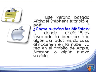 Este verano pasado Michael Stephens escribió el post  “ ¿Cómo pueden las bibliotecas usar la nube? “ , donde decía:“Estoy fascinado la idea de que algún día todos mis datos se almacenen en la nube, ya sea en el ámbito de Apple, Amazon o algún nuevo servicio. 