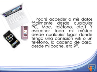 Podré acceder a mis datos fácilmente desde cualquier PC, Mac, teléfono, etc.? Y escuchar toda mi música desde cualquier lugar donde tenga una conexión wifi o un teléfono, la cadena de casa, desde mi coche, etc.?”.  