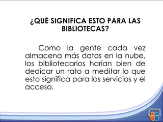 ¿QUÉ SIGNIFICA ESTO PARA LAS BIBLIOTECAS? Como la gente cada vez almacena más datos en la nube, los bibliotecarios harían bien de dedicar un rato a meditar lo que esto significa para los servicios y el acceso.  
