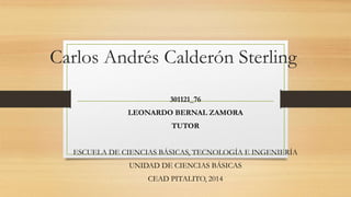 Carlos Andrés Calderón Sterling 
301121_76 
LEONARDO BERNAL ZAMORA 
TUTOR 
ESCUELA DE CIENCIAS BÁSICAS, TECNOLOGÍA E INGENIERÍA 
UNIDAD DE CIENCIAS BÁSICAS 
CEAD PITALITO, 2014 
 