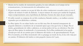 • Dentro de los medios de transmisión guiados, los más utilizados en el campo de las 
comunicaciones y la interconexión de ordenadores son: 
• El par trenzado: consiste en un par de hilos de cobre conductores cruzados entre sí, con el 
objetivo de reducir el ruido de diafonía. A mayor número de cruces por unidad de longitud, 
mejor comportamiento ante el problema de diafonía. Existen dos tipos de par trenzado: 
• El cable coaxial: se compone de un hilo conductor, llamado núcleo, y un mallazo externo 
separados por un dieléctrico o aislante. 
• La fibra óptica: Es un enlace hecho con un hilo muy fino de material transparente de 
pequeño diámetro y recubierto de un material opaco que evita que la luz se disipe. Por el 
núcleo, generalmente de vidrio o plásticos, se envían pulsos de luz, no eléctricos. Hay dos 
tipos de fibra óptica: la multimodo y la monomodo. En la fibra multimodo la luz puede 
circular por más de un camino pues el diámetro del núcleo es de aproximadamente 50 μm. 
Por el contrario, en la fibra monomodo sólo se propaga un modo de luz, la luz sólo viaja por 
un camino. El diámetro del núcleo es más pequeño (menos de 5 μm). 
 
