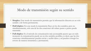 Modo de transmisión según su sentido 
• Simplex: Este modo de transmisión permite que la información discurra en un solo 
sentido y de forma permanente. 
• Half-dúplex: En este modo la transmisión fluye en los dos sentidos, pero no 
simultáneamente, solo una de las dos estaciones del enlace punto a punto puede 
transmitir. 
• Full-dúplex: Es el método de comunicación más aconsejable puesto que en todo 
momento la comunicación puede ser en dos sentidos posibles, es decir, que las dos 
estaciones simultáneamente pueden enviar y recibir datos y así pueden corregir los 
errores de manera instantánea y permanente. 
 