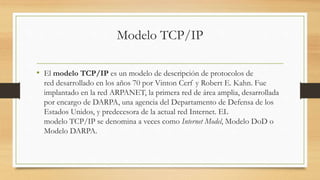 Modelo TCP/IP 
• El modelo TCP/IP es un modelo de descripción de protocolos de 
red desarrollado en los años 70 por Vinton Cerf y Robert E. Kahn. Fue 
implantado en la red ARPANET, la primera red de área amplia, desarrollada 
por encargo de DARPA, una agencia del Departamento de Defensa de los 
Estados Unidos, y predecesora de la actual red Internet. EL 
modelo TCP/IP se denomina a veces como Internet Model, Modelo DoD o 
Modelo DARPA. 
 