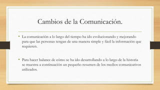 Cambios de la Comunicación. 
• La comunicación a lo largo del tiempo ha ido evolucionando y mejorando 
para que las personas tengan de una manera simple y fácil la información que 
requieren. 
• Para hacer balance de cómo se ha ido desarrollando a lo largo de la historia 
se muestra a continuación un pequeño resumen de los medios comunicativos 
utilizados. 
 