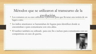 Métodos que se utilizaron al transcurso de la 
evolución. • Los romanos en su caso utilizaban a personas para que llevaran una noticia de un 
lugar a otro. 
• los índios americanos se bastantaban de fogatas para identificar donde se 
encontraban o para comunicarse con otra aldea. 
• El tambor también era utilizado para este fin e incluso para comunicarse con sus 
compatriotas en caso de guerra. 
 