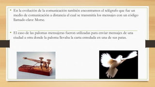 • En la evolución de la comunicación también encontramos el telégrafo que fue un 
medio de comunicación a distancia el cual se transmitía los mensajes con un código 
llamado clave Morse. 
• El caso de las palomas mensajeras fueron utilizadas para enviar mensajes de una 
ciudad a otra donde la paloma llevaba la carta enredada en una de sus patas. 
 