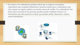 • En cuanto a los ordenadores podemos decir que se empezó con grandes 
ordenadores que ocupaban habitaciones inmensas dando paso a ordenadores que 
sólo ocupan un espacio mínimo en nuestras mesas de estudio. Los ordenadores han 
hecho que la mayoría de las personas puedan acceder mediante internet a la 
información que ellos precisen es decir, que puedan recibir, almacenar e incluso 
enviar información. 
 
