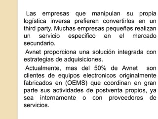 Las empresas que manipulan su propia 
logística inversa prefieren convertirlos en un 
third party. Muchas empresas pequeñas realizan 
un servicio especifico en el mercado 
secundario. 
Avnet proporciona una solución integrada con 
estrategias de adquisiciones. 
Actualmente, mas del 50% de Avnet son 
clientes de equipos electronicos originalmente 
fabricados en (OEMS) que coordinan en gran 
parte sus actividades de postventa propios, ya 
sea internamente o con proveedores de 
servicios. 
 