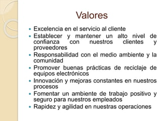 Valores 
 Excelencia en el servicio al cliente 
 Establecer y mantener un alto nivel de 
confianza con nuestros clientes y 
proveedores 
 Responsabilidad con el medio ambiente y la 
comunidad 
 Promover buenas prácticas de reciclaje de 
equipos electrónicos 
 Innovación y mejoras constantes en nuestros 
procesos 
 Fomentar un ambiente de trabajo positivo y 
seguro para nuestros empleados 
 Rapidez y agilidad en nuestras operaciones 
 