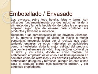 Embotellado / Envasado 
Los envases, sobre todo botella, latas y tarros, son 
utilizados fundamentalmente por dos industrias: la de la 
alimentación y la de la bebida donde todas las empresas 
emplean algún tipo de envase para contener sus 
productos y llevarlos al mercado. 
Respecto a las características de los envases utilizados, 
en su mayoría emplean el vidrio en mayor o menor 
porcentaje, tendencia lógica por el rechazo que están 
teniendo envases de otros materiales en actividades 
como la hostelería, dada la mejor calidad del producto 
que confiere el envase de vidrio. Hay sectores como el de 
la sidra y los cavas, donde el único material de 
embotellado empleado es el vidrio. Las latas aparecen en 
sectores como los refrescos y los envases plásticos en el 
embotellado de aguas y refrescos, aunque en este ultimo 
caso el producto pierde mas fácilmente presión, y por 
tanto sus propiedades. 
 