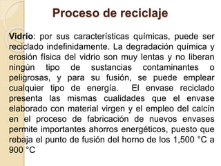 Proceso de reciclaje 
Vidrio: por sus características químicas, puede ser 
reciclado indefinidamente. La degradación química y 
erosión física del vidrio son muy lentas y no liberan 
ningún tipo de sustancias contaminantes o 
peligrosas, y para su fusión, se puede emplear 
cualquier tipo de energía. El envase reciclado 
presenta las mismas cualidades que el envase 
elaborado con material virgen y el empleo del calcín 
en el proceso de fabricación de nuevos envases 
permite importantes ahorros energéticos, puesto que 
rebaja el punto de fusión del horno de los 1,500 °C a 
900 °C 
 