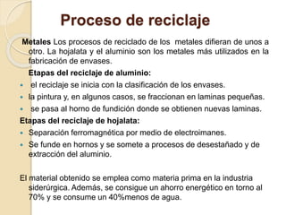 Proceso de reciclaje 
Metales Los procesos de reciclado de los metales difieran de unos a 
otro. La hojalata y el aluminio son los metales más utilizados en la 
fabricación de envases. 
Etapas del reciclaje de aluminio: 
 el reciclaje se inicia con la clasificación de los envases. 
 la pintura y, en algunos casos, se fraccionan en laminas pequeñas. 
 se pasa al horno de fundición donde se obtienen nuevas laminas. 
Etapas del reciclaje de hojalata: 
 Separación ferromagnética por medio de electroimanes. 
 Se funde en hornos y se somete a procesos de desestañado y de 
extracción del aluminio. 
El material obtenido se emplea como materia prima en la industria 
siderúrgica. Además, se consigue un ahorro energético en torno al 
70% y se consume un 40%menos de agua. 
 