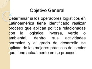 Objetivo General 
Determinar si los operadores logísticos en 
Latinoamérica tiene identificado realizar 
proceso que aplican política relacionadas 
con la logística inversa, verde o 
ambiental, dentro sus actividades 
normales y el grado de desarrollo se 
aplican de las mejores practicas del sector 
que tiene actualmente en su proceso. 
 