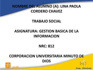 NOMBRE DEL ALUMNO (A): LINA PAOLA
CORDERO CHAVEZ
TRABAJO SOCIAL
ASIGNATURA: GESTION BASICA DE LA
INFORMACION
NRC: 812
CORPORACION UNIVERSITARIA MINUTO DE
DIOS
 
