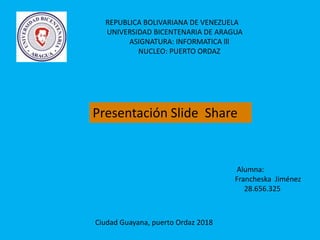 REPUBLICA BOLIVARIANA DE VENEZUELA
UNIVERSIDAD BICENTENARIA DE ARAGUA
ASIGNATURA: INFORMATICA lll
NUCLEO: PUERTO ORDAZ
Presentación Slide Share
Alumna:
Francheska Jiménez
28.656.325
Ciudad Guayana, puerto Ordaz 2018
 