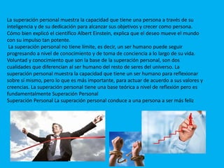 La superación personal muestra la capacidad que tiene una persona a través de su
inteligencia y de su dedicación para alcanzar sus objetivos y crecer como persona.
Cómo bien explicó el científico Albert Einstein, explica que el deseo mueve el mundo
con su impulso tan potente.
La superación personal no tiene límite, es decir, un ser humano puede seguir
progresando a nivel de conocimiento y de toma de conciencia a lo largo de su vida.
Voluntad y conocimiento que son la base de la superación personal, son dos
cualidades que diferencian al ser humano del resto de seres del universo. La
superación personal muestra la capacidad que tiene un ser humano para reflexionar
sobre sí mismo, pero lo que es más importante, para actuar de acuerdo a sus valores y
creencias. La superación personal tiene una base teórica a nivel de reflexión pero es
fundamentalmente Superación Personal
Superación Personal La superación personal conduce a una persona a ser más feliz
 