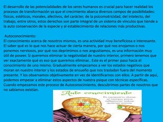El desarrollo de las potencialidades de los seres humanos es crucial para hacer realidad los
procesos de transformación ya que el crecimiento abarca diversos campos de posibilidades:
físicos, estéticos, morales, afectivos, del carácter, de la psicomotricidad, del intelecto, del
trabajo, entre otros, estos derechos son parte integral de un sistema de vínculos que tiende a
la auto conservación de la especie y al establecimiento de relaciones más productivas.
Autoconocimiento:
El conocimiento acerca de nosotros mismos, es una actividad muy beneficiosa e interesante.
El saber qué es lo que nos hace actuar de cierta manera, por qué nos enojamos o nos
ponemos nerviosos, por qué nos deprimimos o nos angustiamos, es una información muy
útil de poseer. Si queremos eliminar la negatividad de nuestro interior, primero tenemos que
ver exactamente qué es eso que queremos eliminar.. Este es el primer paso hacia el
conocimiento de uno mismo. Gradualmente empezamos a ver los estados negativos que
moran en nuestro interior y los estados de ensueño que nos trasladan fuera del momento
presente. Y los observamos objetivamente en vez de identificarnos con ellos. A partir de aquí,
podemos empezar a eliminar estos aspectos de nuestra psique con técnicas específicas.
Cuando empezamos este proceso de Autoconocimiento, descubrimos partes de nosotros que
no sabíamos existían.
 