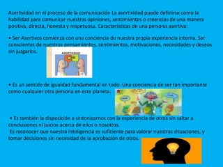 Asertividad en el proceso de la comunicación La asertividad puede definirse como la
habilidad para comunicar nuestras opiniones, sentimientos o creencias de una manera
positiva, directa, honesta y respetuosa. Características de una persona asertiva:
• Ser Asertivos comienza con una conciencia de nuestra propia experiencia interna. Ser
conscientes de nuestros pensamientos, sentimientos, motivaciones, necesidades y deseos
sin juzgarlos.
• Es un sentido de igualdad fundamental en todo. Una conciencia de ser tan importante
como cualquier otra persona en este planeta.
• Es también la disposición a sintonizarnos con la experiencia de otros sin saltar a
conclusiones ni juicios acerca de ellos o nosotros.
Es reconocer que nuestra inteligencia es suficiente para valorar nuestras situaciones, y
tomar decisiones sin necesidad de la aprobación de otros.
 