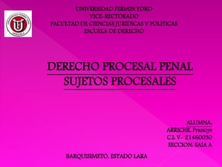 UNIVERSIDAD FERMIN TORO
VICE-RECTORADO
FACULTAD DE CIENCIAS JURIDICAS Y POLITICAS
ESCUELA DE DERECHO
ALUMNA:
ARRICHE, Francys
C.I: V- 21460030
SECCION: SAIA A
BARQUISIMETO, ESTADO LARA
DERECHO PROCESAL PENAL
SUJETOS PROCESALES
 