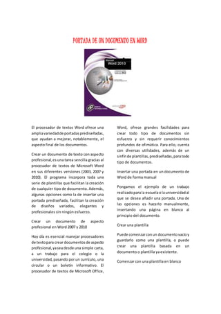 PORTADA DE UN DOCUMENTO EN WORD
El procesador de textos Word ofrece una
ampliavariedadde portadasprediseñadas,
que ayudan a mejorar, notablemente, el
aspecto final de los documentos.
Crear un documento de texto con aspecto
profesional,es una tarea sencilla gracias al
procesador de textos de Microsoft Word
en sus diferentes versiones (2003, 2007 y
2010). El programa incorpora toda una
serie de plantillas que facilitan la creación
de cualquier tipo de documento. Además,
algunas opciones como la de insertar una
portada prediseñada, facilitan la creación
de diseños variados, elegantes y
profesionales sin ningún esfuerzo.
Crear un documento de aspecto
profesional en Word 2007 y 2010
Hoy día es esencial manejar procesadores
de textopara crear documentosde aspecto
profesional,yaseadesde una simple carta,
a un trabajo para el colegio o la
universidad, pasando por un currículo, una
circular o un boletín informativo. El
procesador de textos de Microsoft Office,
Word, ofrece grandes facilidades para
crear todo tipo de documentos sin
esfuerzo y sin requerir conocimientos
profundos de ofimática. Para ello, cuenta
con diversas utilidades, además de un
sinfínde plantillas,prediseñadas,paratodo
tipo de documentos.
Insertar una portada en un documento de
Word de forma manual
Pongamos el ejemplo de un trabajo
realizadoparala escuelaolauniversidadal
que se desea añadir una portada. Una de
las opciones es hacerlo manualmente,
insertando una página en blanco al
principio del documento.
Crear una plantilla
Puede comenzarconun documentovacíoy
guardarlo como una plantilla, o puede
crear una plantilla basada en un
documento o plantilla ya existente.
Comenzar con una plantilla en blanco
 
