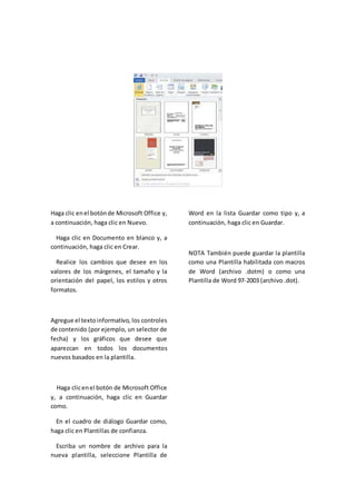 Haga clic enel botónde Microsoft Office y,
a continuación, haga clic en Nuevo.
Haga clic en Documento en blanco y, a
continuación, haga clic en Crear.
Realice los cambios que desee en los
valores de los márgenes, el tamaño y la
orientación del papel, los estilos y otros
formatos.
Agregue el textoinformativo, los controles
de contenido (por ejemplo, un selector de
fecha) y los gráficos que desee que
aparezcan en todos los documentos
nuevos basados en la plantilla.
Haga clicenel botón de Microsoft Office
y, a continuación, haga clic en Guardar
como.
En el cuadro de diálogo Guardar como,
haga clic en Plantillas de confianza.
Escriba un nombre de archivo para la
nueva plantilla, seleccione Plantilla de
Word en la lista Guardar como tipo y, a
continuación, haga clic en Guardar.
NOTA También puede guardar la plantilla
como una Plantilla habilitada con macros
de Word (archivo .dotm) o como una
Plantilla de Word 97-2003 (archivo .dot).
 