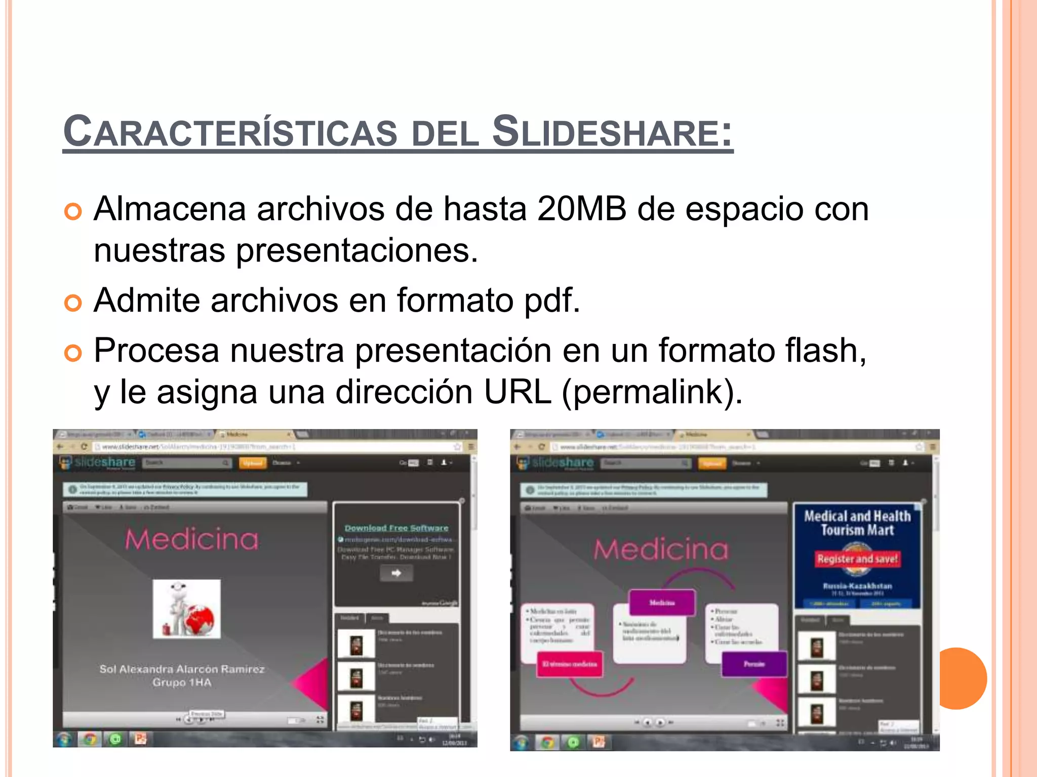 CARACTERÍSTICAS DEL SLIDESHARE:
 Almacena archivos de hasta 20MB de espacio con
nuestras presentaciones.
 Admite archivos en formato pdf.
 Procesa nuestra presentación en un formato flash,
y le asigna una dirección URL (permalink).
 