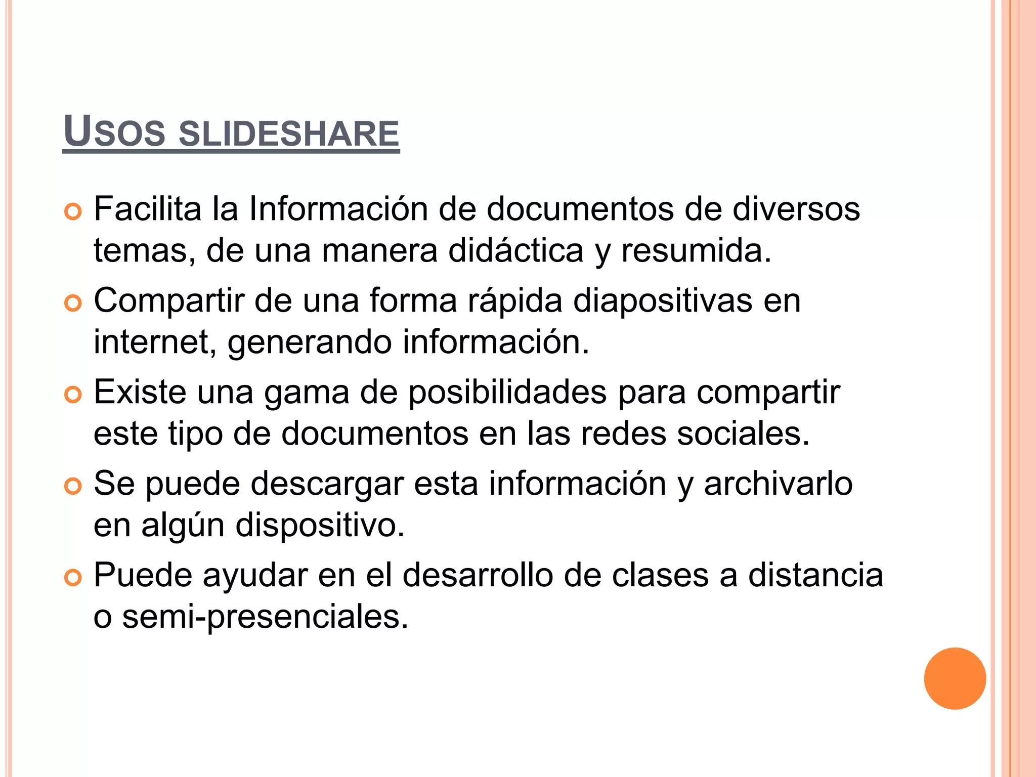 USOS SLIDESHARE
 Facilita la Información de documentos de diversos
temas, de una manera didáctica y resumida.
 Compartir de una forma rápida diapositivas en
internet, generando información.
 Existe una gama de posibilidades para compartir
este tipo de documentos en las redes sociales.
 Se puede descargar esta información y archivarlo
en algún dispositivo.
 Puede ayudar en el desarrollo de clases a distancia
o semi-presenciales.
 