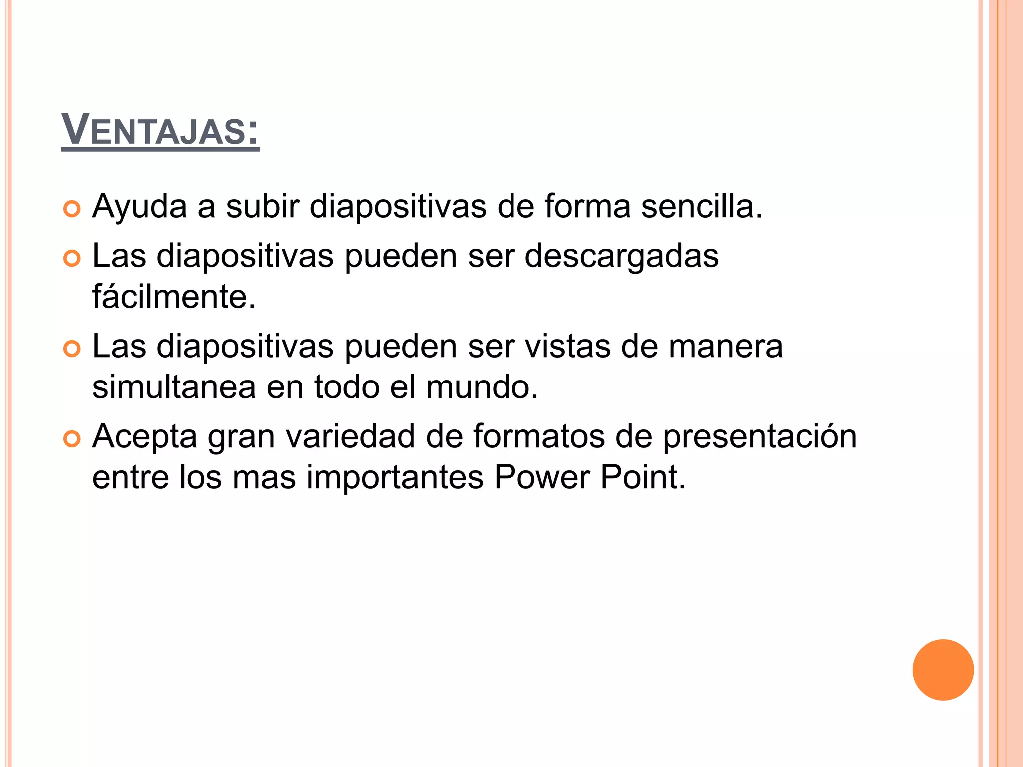 VENTAJAS:
 Ayuda a subir diapositivas de forma sencilla.
 Las diapositivas pueden ser descargadas
fácilmente.
 Las diapositivas pueden ser vistas de manera
simultanea en todo el mundo.
 Acepta gran variedad de formatos de presentación
entre los mas importantes Power Point.
 
