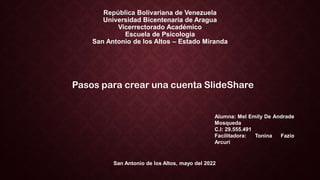 República Bolivariana de Venezuela
Universidad Bicentenaria de Aragua
Vicerrectorado Académico
Escuela de Psicologia
San Antonio de los Altos – Estado Miranda
Pasos para crear una cuenta SlideShare
Alumna: Mel Emily De Andrade
Mosqueda
C.I: 29.555.491
Facilitadora: Tonina Fazio
Arcuri
San Antonio de los Altos, mayo del 2022
 