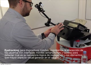 Eyetracking para dispositivos móviles, registramos la interacción de
          los usuarios con interfaces móviles (smartphones y tablets) para
          detectar cuál es su secuencia lógica de navegación y los elementos
          que mayor impacto visual generan en el usuario.

miércoles 10 de abril de 13
 