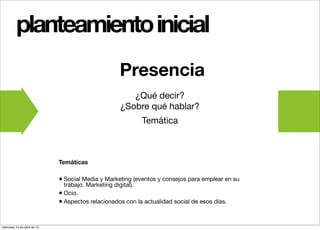 planteamiento inicial
                                                    Presencia
                                                       ¿Qué decir?
                                                    ¿Sobre qué hablar?
                                                            Temática



                              Temáticas

                              • Social Media y Marketing (eventos y consejos para emplear en su
                                trabajo. Marketing digital).
                              • Ocio.
                              • Aspectos relacionados con la actualidad social de esos días.


miércoles 10 de abril de 13
 