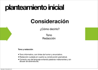 planteamiento inicial
                                             Consideración
                                                         ¿Cómo decirlo?

                                                            Tono
                                                          Redacción


                              Tono y redacción

                              • Tono informativo, con tintes de humor y enunciativo.
                              • Redacción cuidada en cuanto su construcción gramatical.
                              • Correcto uso del lenguaje evitando palabras malsonantes y sin
                               abusar de abreviaturas.



miércoles 10 de abril de 13
 