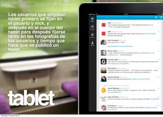 Los usuarios que emplean
          tablet primero se ﬁjan en
          el usuario y nick, y
          después en el cuerpo del
          tweet para después ﬁjarse
          tanto en las fotografías de
          los usuarios y tiempo que
          hace que se publicó un
          tweet.




         tablet
miércoles 10 de abril de 13
 