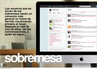 Los usuarios que se
          sirven de los
          sobremesa hacen un
          consumo más
          general en forma de
          barrido visualizando
          primero el tweet,
          después el nick de
          uno de ellos, ver las
          conversaciones, a
          quién se sigue...




         sobremesa
miércoles 10 de abril de 13
 