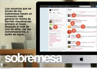 Los usuarios que se
          sirven de los
          sobremesa hacen un                  2
          consumo más
          general en forma de
          barrido visualizando
                                          4
          primero el tweet,
          después el nick de      6                   1
          uno de ellos, ver las               3
          conversaciones, a           7
          quién se sigue...                       5



                                                  8




         sobremesa
miércoles 10 de abril de 13
 