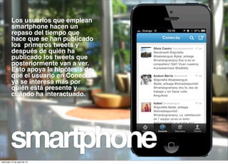 Los usuarios que emplean
          smartphone hacen un
          repaso del tiempo que
          hace que se han publicado
          los primeros tweets y
          después de quién ha
          publicado los tweets que
          posteriormente van a ver.
          Esto apoya la hipótesis de
          que el usuario en Conecta
          ya se interesa más por
          quién está presente y
          cuándo ha interactuado.




         smartphone
miércoles 10 de abril de 13
 