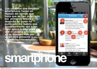 Los usuarios que emplean
          smartphone hacen un
          repaso del tiempo que
          hace que se han publicado                    6
          los primeros tweets y
                                       7               1
          después de quién ha
          publicado los tweets que
          posteriormente van a ver.
          Esto apoya la hipótesis de
          que el usuario en Conecta    8   4       3   2
          ya se interesa más por
          quién está presente y                5
          cuándo ha interactuado.




         smartphone
miércoles 10 de abril de 13
 