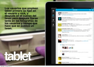Los usuarios que emplean
          tablet primero se ﬁjan en
          el usuario y nick, y
          después en el cuerpo del
          tweet para después ﬁjarse
          tanto en las fotografías de
          los usuarios y tiempo que
          hace que se publicó un
          tweet.




         tablet
miércoles 10 de abril de 13
 