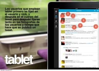 Los usuarios que emplean
          tablet primero se ﬁjan en
          el usuario y nick, y              2
                                        7       1
          después en el cuerpo del
          tweet para después ﬁjarse                         5
                                        8
          tanto en las fotografías de
          los usuarios y tiempo que                     3
                                                    4           6
          hace que se publicó un
          tweet.




         tablet
miércoles 10 de abril de 13
 