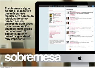 El sobremesa sigue
          siendo el dispositivo
          que más parece
          facilitar otro contenido
          relacionado como
          pueden ser los
          enlaces de abrir tweet
          o ver conversación
          situados justo debajo
          de cada tweet. No
          obstante, quién y
          cuándo sigue siendo
          muy importante




         sobremesa
miércoles 10 de abril de 13
 