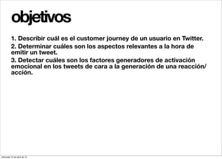 objetivos
          1. Describir cuál es el customer journey de un usuario en Twitter.
          2. Determinar cuáles son los aspectos relevantes a la hora de
          emitir un tweet.
          3. Detectar cuáles son los factores generadores de activación
          emocional en los tweets de cara a la generación de una reacción/
          acción.




miércoles 10 de abril de 13
 