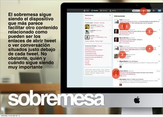 7
          El sobremesa sigue
          siendo el dispositivo
          que más parece
                                         1 5
          facilitar otro contenido
          relacionado como                         6
          pueden ser los
          enlaces de abrir tweet
          o ver conversación
          situados justo debajo                    4
          de cada tweet. No              3
          obstante, quién y
          cuándo sigue siendo
          muy importante
                                     2
                                     8




         sobremesa
miércoles 10 de abril de 13
 