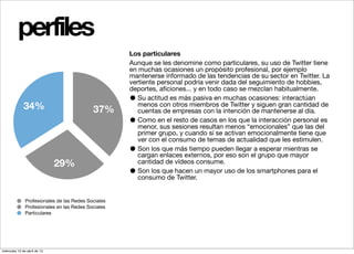 perfiles
                                                     Los particulares
                                                     Aunque se les denomine como particulares, su uso de Twitter tiene
                                                     en muchas ocasiones un propósito profesional, por ejemplo
                                                     mantenerse informado de las tendencias de su sector en Twitter. La
                                                     vertiente personal podría venir dada del seguimiento de hobbies,
                                                     deportes, aﬁciones... y en todo caso se mezclan habitualmente.
                                                     •  Su actitud es más pasiva en muchas ocasiones: interactúan
              34%                           37%
                                                        menos con otros miembros de Twitter y siguen gran cantidad de
                                                        cuentas de empresas con la intención de mantenerse al día.
                                                     •  Como en el resto de casos en los que la interacción personal es
                                                        menor, sus sesiones resultan menos “emocionales” que las del
                                                        primer grupo, y cuando sí se activan emocionalmente tiene que
                                                        ver con el consumo de temas de actualidad que les estimulen.
                                                     •  Son los que más tiempo pueden llegar a esperar mientras se
                                                        cargan enlaces externos, por eso son el grupo que mayor
                              29%                       cantidad de vídeos consume.
                                                     •  Son los que hacen un mayor uso de los smartphones para el
                                                        consumo de Twitter.


               Profesionales de las Redes Sociales
               Profesionales en las Redes Sociales
               Particulares




miércoles 10 de abril de 13
 