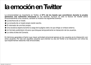la emoción en Twitter
          La emocionalidad es importante en Twitter, el 97% de los tweets que convirtieron durante la prueba
          generaron una activación emocional en los lectores. Aunque no sólo la lectura de tweets activa
          emocionalmente a los usuarios, también lo hicieron los siguientes eventos:
          • La escritura de un tweet.
          • La consulta de un tweet propio recién escrito.
          • El visionado de una foto propia.
          • Una excesiva espera durante la carga de la página web a la que dirige un enlace externo.
          • Un formato publicitario intrusivo que bloquea temporalmente la interacción de los usuarios.
          • La visita al área de Conecta.

          En términos generales el factor que mayor actividad emocional genera en los usuarios es la interacción con
          otros usuarios. Por eso son aquellos usuarios que orientan su uso de Twitter a la interacción con otros los
          que experimentan sesiones más emocionales.




miércoles 10 de abril de 13
 