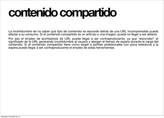 contenido compartido
          La incertidumbre de no saber qué tipo de contenido se esconde detrás de una URL incomprensible puede
          afectar a su consumo. Si el contenido compartido es un artículo o una imagen, puede no llegar a ser abierto.
          Por eso el empleo de acortadores de URL puede llegar a ser contraproducente, ya que “esconden” el
          signiﬁcado de la URL generando incertidumbre al usuario y alargan el tiempo de espera durante la carga del
          contenido. Si el contenido compartido tiene como target a perﬁles profesionales con poca tolerancia a la
          espera puede llegar a ser contraproducente el empleo de estas herramientas.




miércoles 10 de abril de 13
 