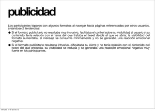 publicidad
          Los participantes toparon con algunos formatos al navegar hacia páginas referenciadas por otros usuarios,
          creándose 2 tendencias:
          •  Si el formato publicitario no resultaba muy intrusivo, facilitaba el control sobre su visibilidad al usuario y su
             contenido tenía relación con el tema del que trataba el tweet desde el que se abría, la visibilidad del
             formato aumentaba, el mensaje se consumía mínimamente y no se generaba una reacción emocional
             negativa.
          •  Si el formato publicitario resultaba intrusivo, diﬁcultaba su cierre y no tenía relación con el contenido del
             tweet del que procedía, su visibilidad se reducía y se generaba una reacción emocional negativa muy
             fuerte en los participantes.




miércoles 10 de abril de 13
 