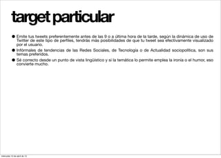 target particular
          • Emite tus tweets preferentemente antes máslas 9 o a últimade que tulatweet sea efectivamente visualizado
            Twitter de este tipo de perﬁles, tendrás
                                                     de
                                                        posibilidades
                                                                      hora de tarde, según la dinámica de uso de
                por el usuario.
          •     Infórmales de tendencias de las Redes Sociales, de Tecnología o de Actualidad sociopolítica, son sus
                temas preferidos.
          •     Sé correcto desde un punto de vista lingüístico y si la temática lo permite emplea la ironía o el humor, eso
                convierte mucho.




miércoles 10 de abril de 13
 