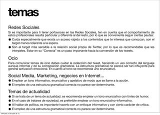 temas
          Redes Sociales
          Si es importante para ti tener portavoces en las Redes Sociales, ten en cuenta que el comportamiento de
          estos profesionales resulta particular y diferente al del resto, por lo que es conveniente seguir ciertas pautas:
          •  Cuida especialmente que exista un acceso rápido a los contenidos que te interesa que conozcan, son el
             target menos tolerante a la espera.
          •  Son el target más sensible a la relación social propia de Twitter, por lo que es recomendable que les
             interpeles. Estar en su “Conecta” es un paso importante hacia la conversión de los tweets.

          Ocio
          Para comunicar temas de ocio debes cuidar la redacción del tweet, haciendo un uso correcto del lenguaje
          aunque informal y de su composición gramatical. La estructura gramatical no parece ser tan inﬂuyente para
          general activación emocional. En cuanto al tono se recomienda uno enunciativo.

          Social Media, Marketing, negocios en Internet...
          • Emplear un tono informativo, enunciativo y apelativo de modo que se llame a la acción.
          • El empleo de una estructura gramatical correcta no parece ser determinante.
          Temas de actualidad
          • Si se trata de un tema de sociedad, essepreferible emplear un tonotono enunciativo con tintes de humor.
                                    de actualidad,   recomienda emplear un
          • Enhablar de política, es importante hacerlo con un enfoque informativo y con cierto carácter de crítica.
                el caso de tratarse                                            enunciativo-informativo.
          • Al
          • El empleo de una estructura gramatical correcta no parece ser determinante.
miércoles 10 de abril de 13
 